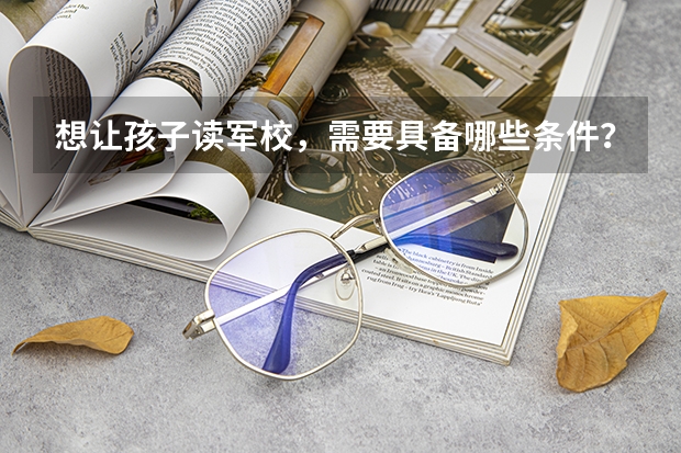 想让孩子读军校，需要具备哪些条件？小学可以读军校吗？
