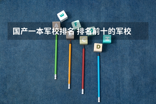 国产一本军校排名 排名前十的军校