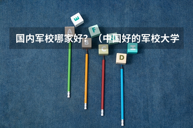 国内军校哪家好？（中国好的军校大学排名）