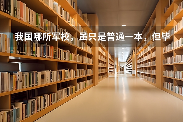 我国哪所军校，虽只是普通一本，但毕业可分配工作？（哪几所军校分配最好）