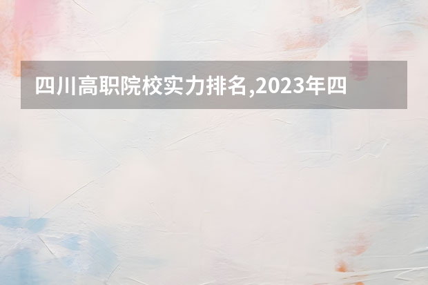 四川高职院校实力排名,2023年四川高职院校排行榜 四川省单招最好的学校排名