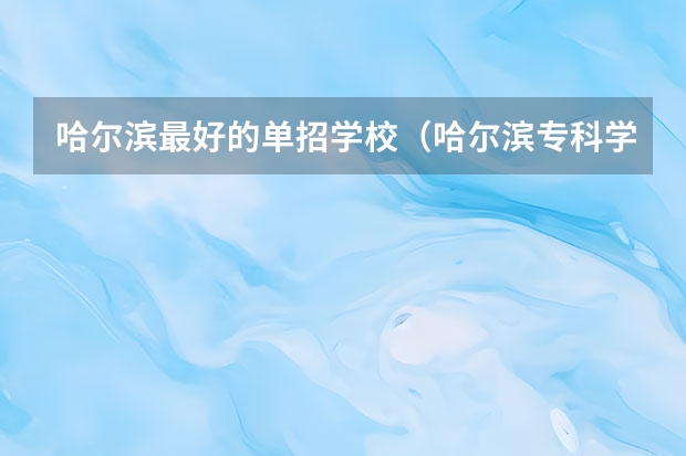 哈尔滨最好的单招学校（哈尔滨专科学校排名及分数线）