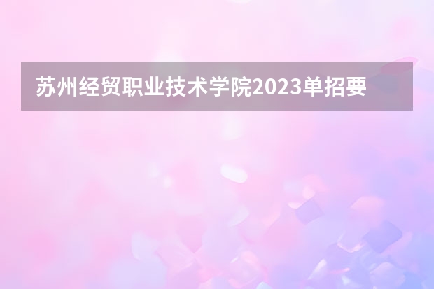 苏州经贸职业技术学院2023单招要求 苏州经贸职业技术学院单招要求