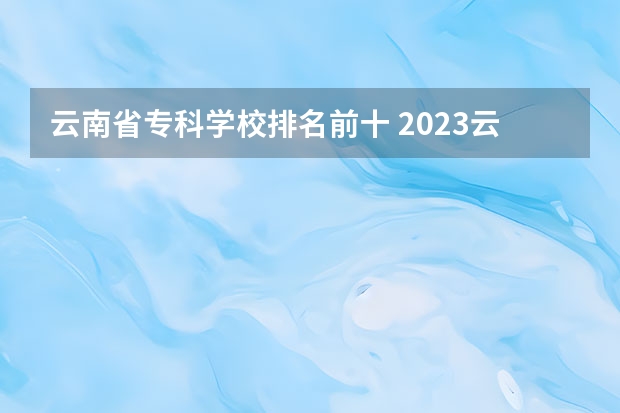 云南省专科学校排名前十 2023云南单招学校排名
