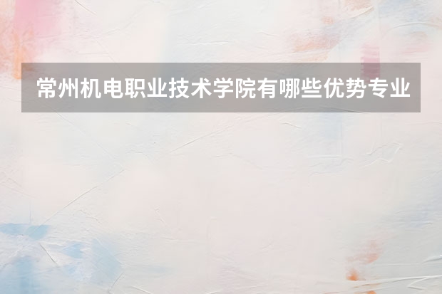 常州机电职业技术学院有哪些优势专业？