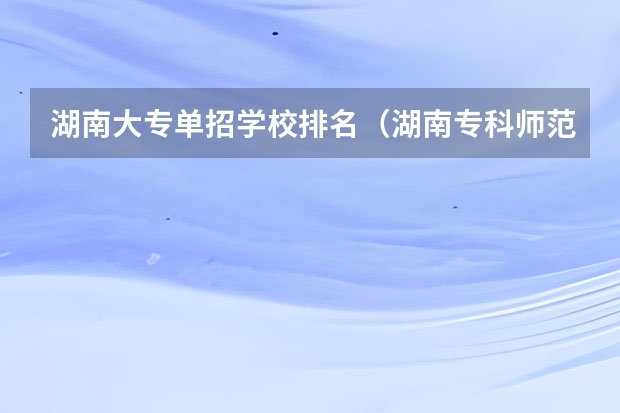 湖南大专单招学校排名（湖南专科师范学校排名）