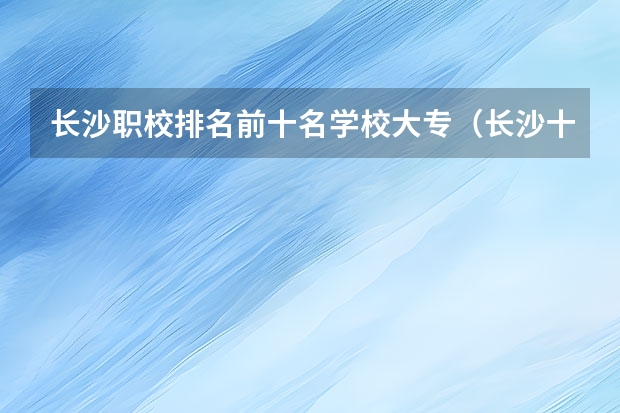 长沙职校排名前十名学校大专（长沙十大排名职业学校大专）