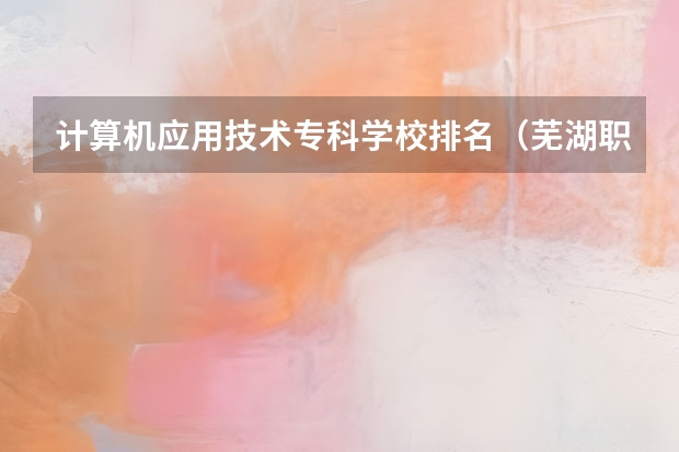 计算机应用技术专科学校排名（芜湖职业技术学院单招录取线）