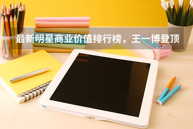 最新明星商业价值排行榜，王一博登顶，肖战能重回巅峰时期吗？