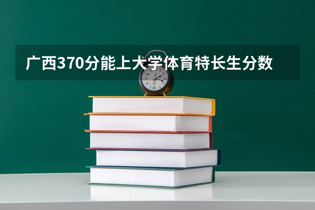 广西370分能上大学体育特长生分数线（体育生高考分数线）