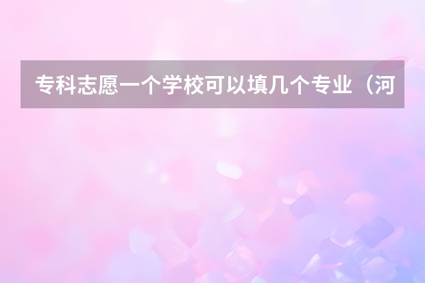 专科志愿一个学校可以填几个专业（河南单招可以报几个专业）