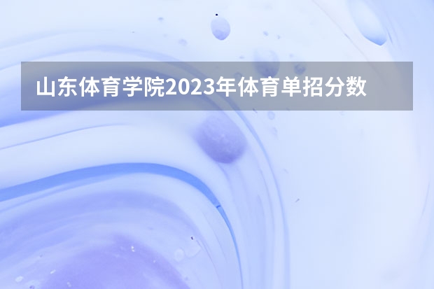 山东体育学院2023年体育单招分数线 山东单招最好的公办学校排名