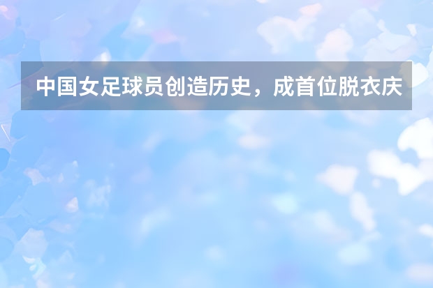中国女足球员创造历史，成首位脱衣庆祝女球员，她成立了足球学校吗？