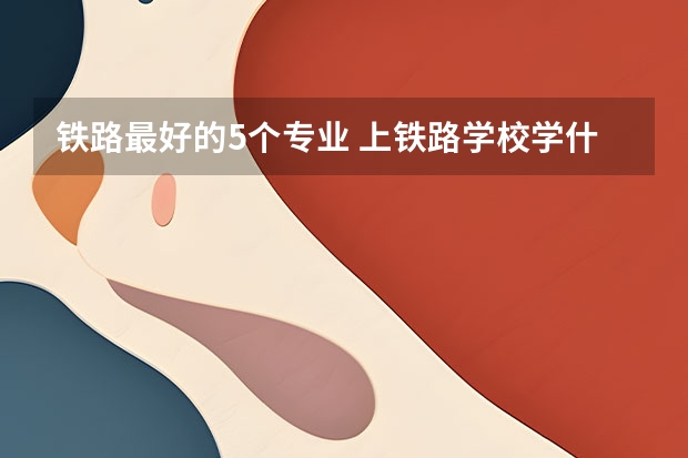 铁路最好的5个专业 上铁路学校学什么专业好