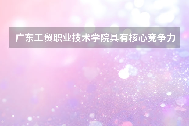 广东工贸职业技术学院具有核心竞争力的专业有哪些？