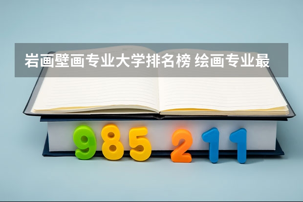 岩画壁画专业大学排名榜 绘画专业最好的大学排名