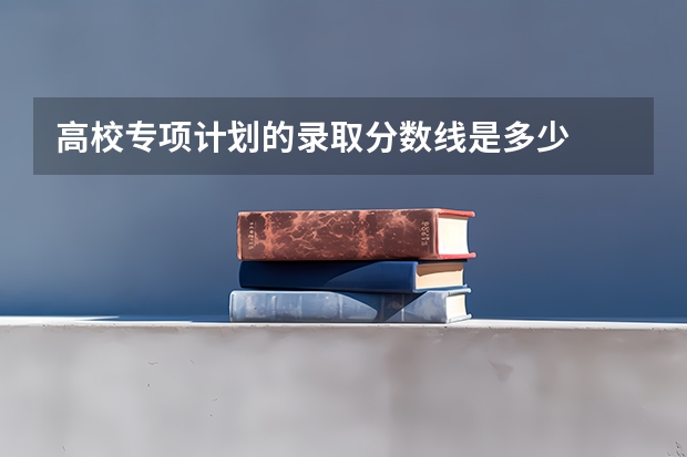 高校专项计划的录取分数线是多少