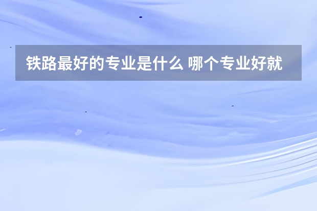 铁路最好的专业是什么 哪个专业好就业