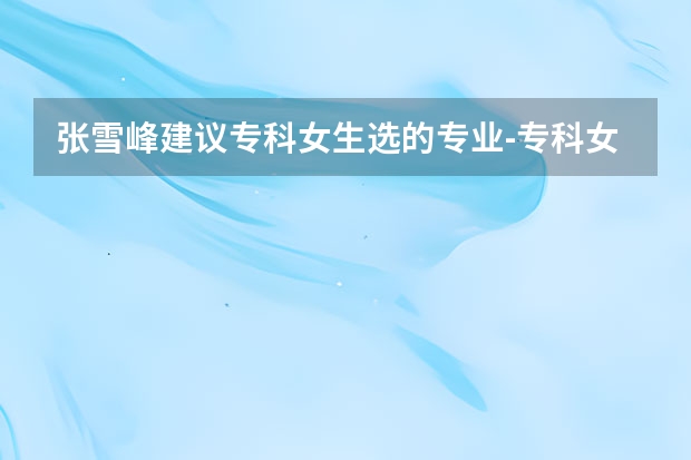 张雪峰建议专科女生选的专业-专科女生选什么专业最好就业