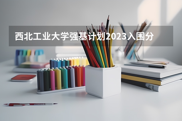 西北工业大学强基计划2023入围分数线 2023年强基计划入围分数线