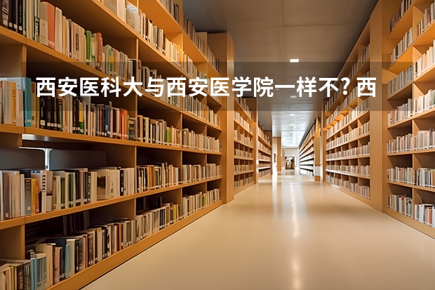 西安医科大与西安医学院一样不? 西安医学院是一本还是二本？