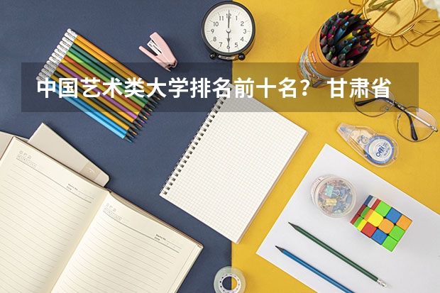 中国艺术类大学排名前十名？ 甘肃省排名前十的大学