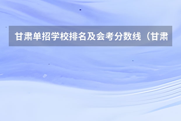 甘肃单招学校排名及会考分数线（甘肃省单招学校排名及分数线）