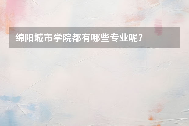 绵阳城市学院都有哪些专业呢？