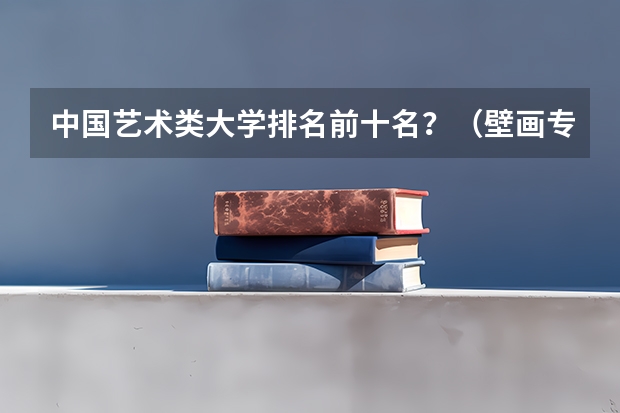 中国艺术类大学排名前十名？（壁画专业大学排名）