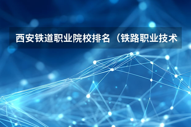 西安铁道职业院校排名（铁路职业技术学院前十排名）