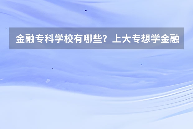 金融专科学校有哪些？上大专想学金融哪个学校好？