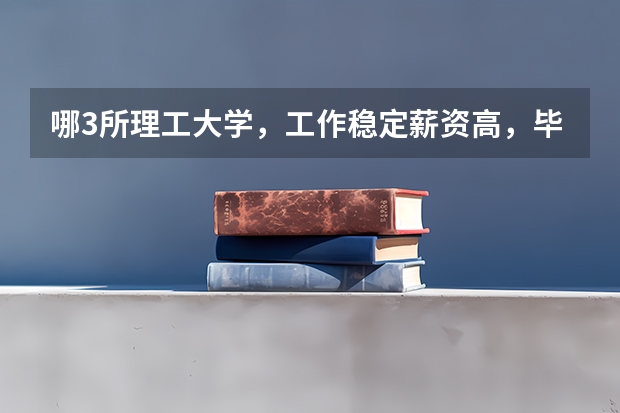 哪3所理工大学，工作稳定薪资高，毕业就有铁饭碗？（大学就业质量排名）
