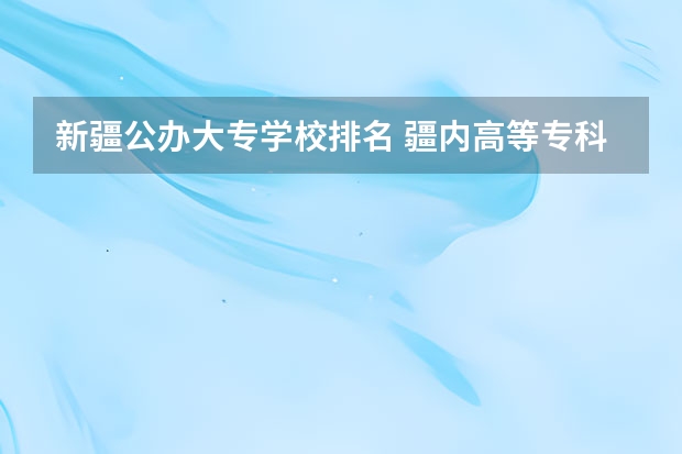 新疆公办大专学校排名 疆内高等专科院校排名