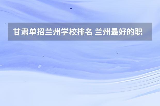 甘肃单招兰州学校排名 兰州最好的职业学校排名