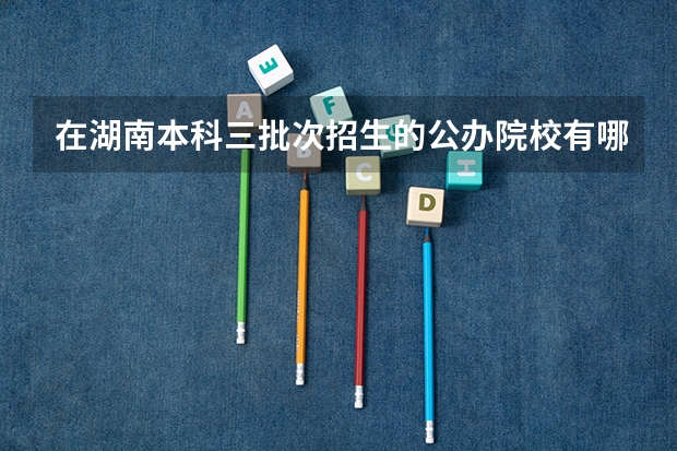 在湖南本科三批次招生的公办院校有哪几所?(三本有那些学校是公办的?)