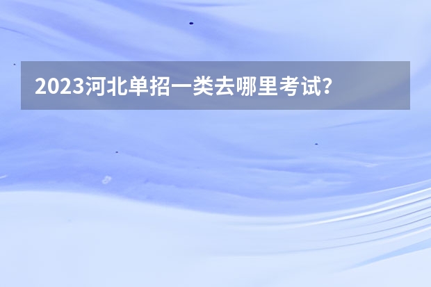 2023河北单招一类去哪里考试？