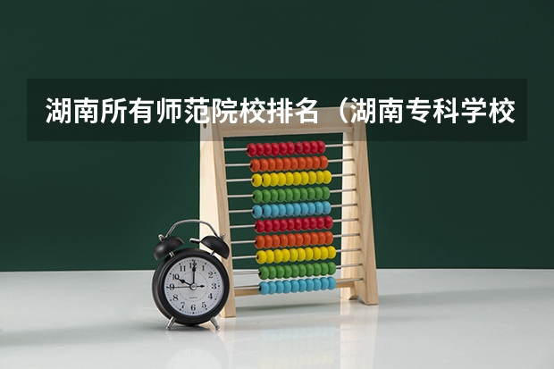 湖南所有师范院校排名（湖南专科学校排名最新排名）