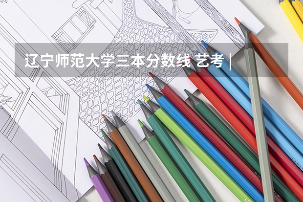 辽宁师范大学三本分数线 艺考 | 联考和文化成绩变得越来越重要，艺考上大学可不简单