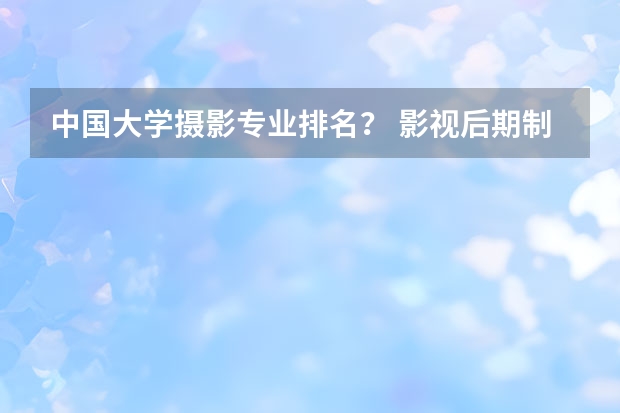 中国大学摄影专业排名？ 影视后期制作专业大学排名