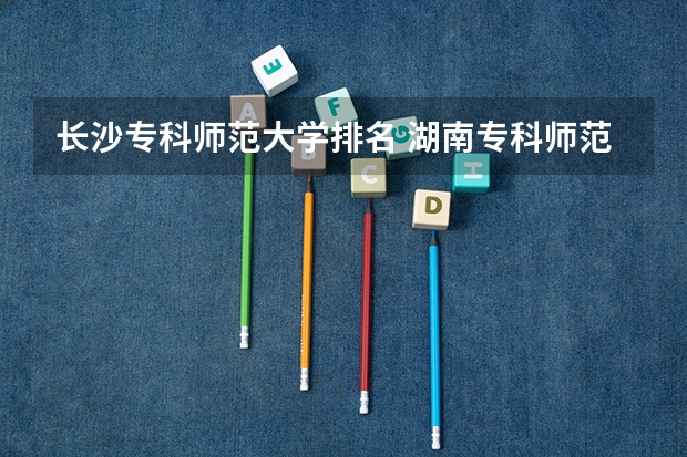 长沙专科师范大学排名 湖南专科师范学校排名
