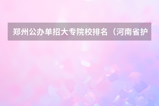 郑州公办单招大专院校排名（河南省护理单招学校排名）