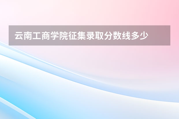云南工商学院征集录取分数线多少