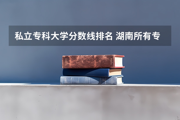私立专科大学分数线排名 湖南所有专科学校排名及分数线
