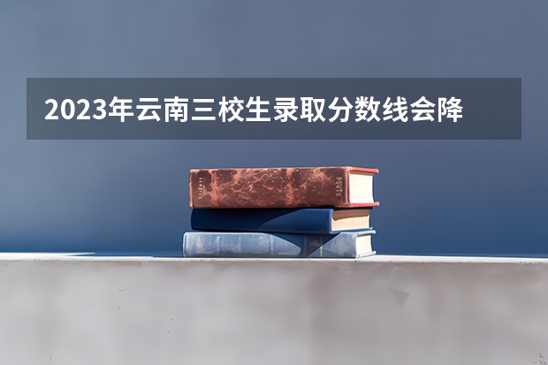 2023年云南三校生录取分数线会降吗？