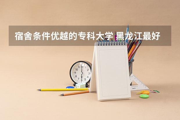 宿舍条件优越的专科大学 黑龙江最好的专科宿舍
