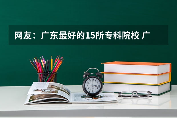 网友：广东最好的15所专科院校 广东春考各校分数线
