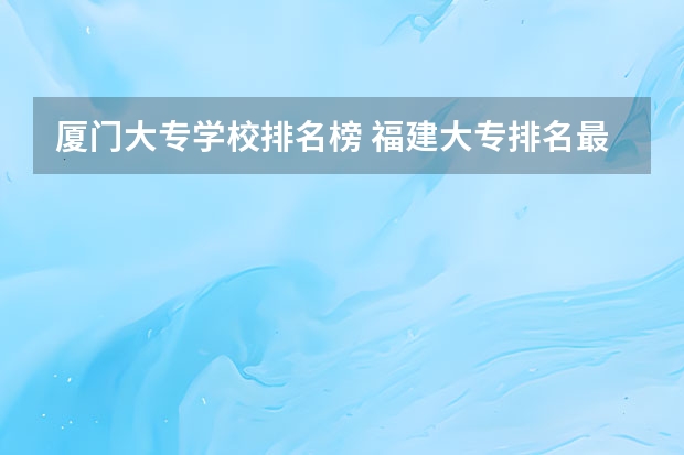 厦门大专学校排名榜 福建大专排名最新排名榜