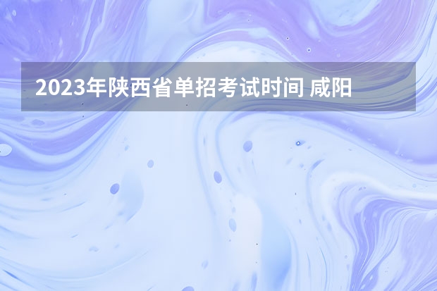 2023年陕西省单招考试时间 咸阳职业技术学院2023单招考试时间