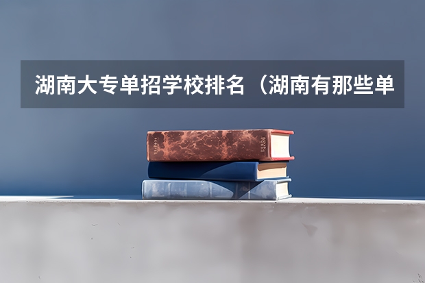 湖南大专单招学校排名（湖南有那些单招大专可以考？）