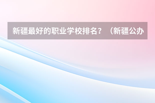 新疆最好的职业学校排名？（新疆公办大专学校排名）